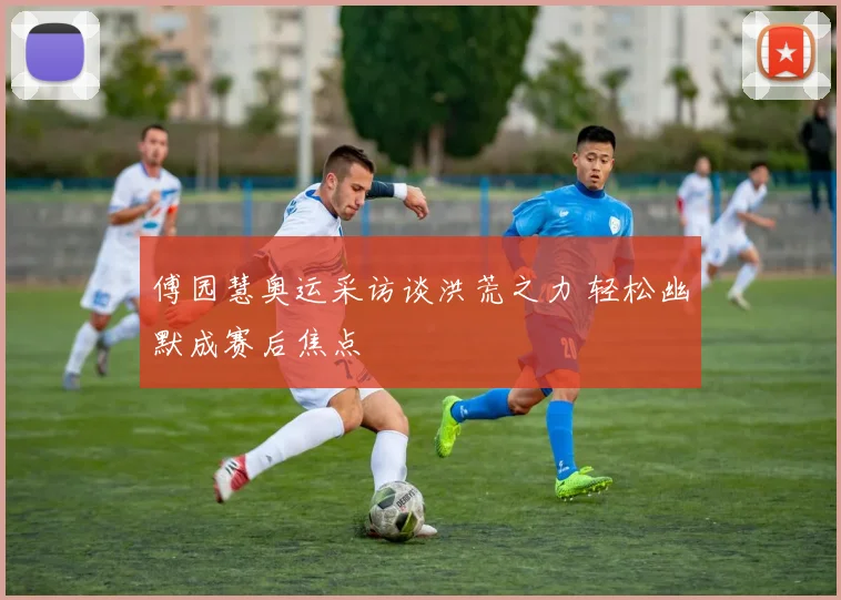 傅园慧奥运采访谈洪荒之力 轻松幽默成赛后焦点