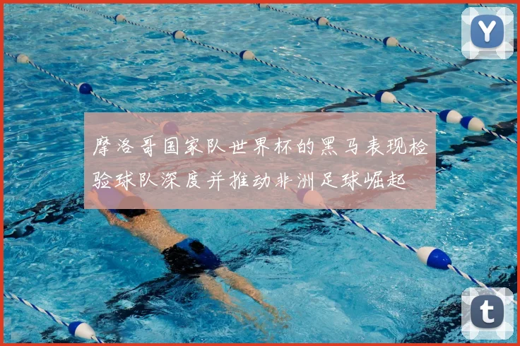 摩洛哥国家队世界杯的黑马表现检验球队深度并推动非洲足球崛起