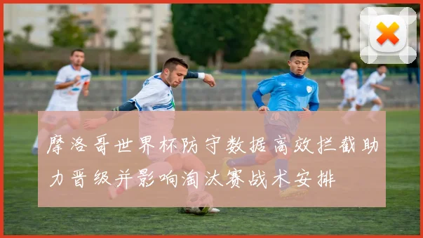 摩洛哥世界杯防守数据高效拦截助力晋级并影响淘汰赛战术安排