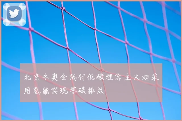 北京冬奥会践行低碳理念主火炬采用氢能实现零碳排放