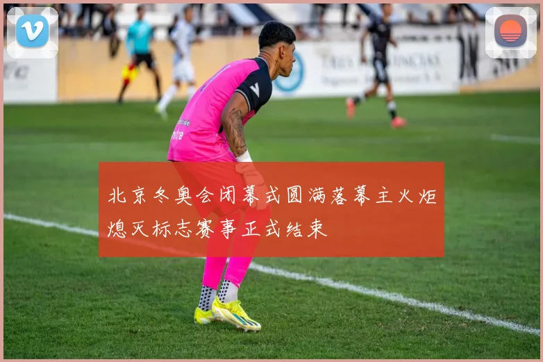北京冬奥会闭幕式圆满落幕主火炬熄灭标志赛事正式结束