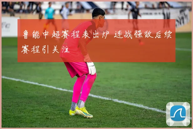 鲁能中超赛程表出炉 连战强敌后续赛程引关注