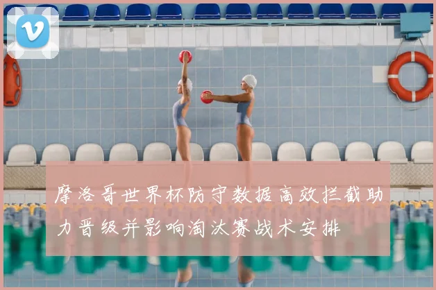 摩洛哥世界杯防守数据高效拦截助力晋级并影响淘汰赛战术安排