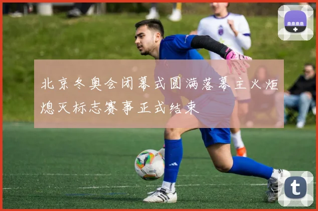 北京冬奥会闭幕式圆满落幕主火炬熄灭标志赛事正式结束