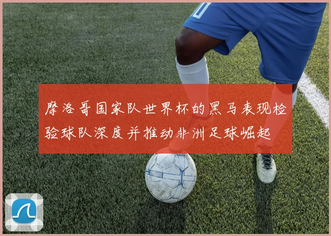 摩洛哥国家队世界杯的黑马表现检验球队深度并推动非洲足球崛起