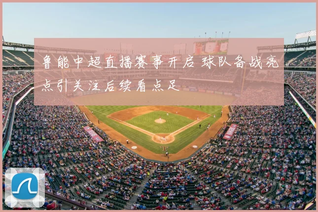 鲁能中超直播赛事开启 球队备战亮点引关注后续看点足