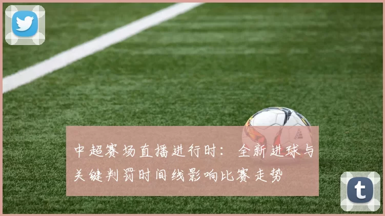 中超赛场直播进行时：全新进球与关键判罚时间线影响比赛走势