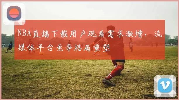 NBA直播下载用户观看需求激增，流媒体平台竞争格局重塑