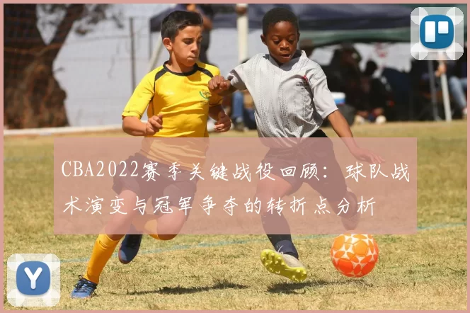 CBA2022赛季关键战役回顾：球队战术演变与冠军争夺的转折点分析