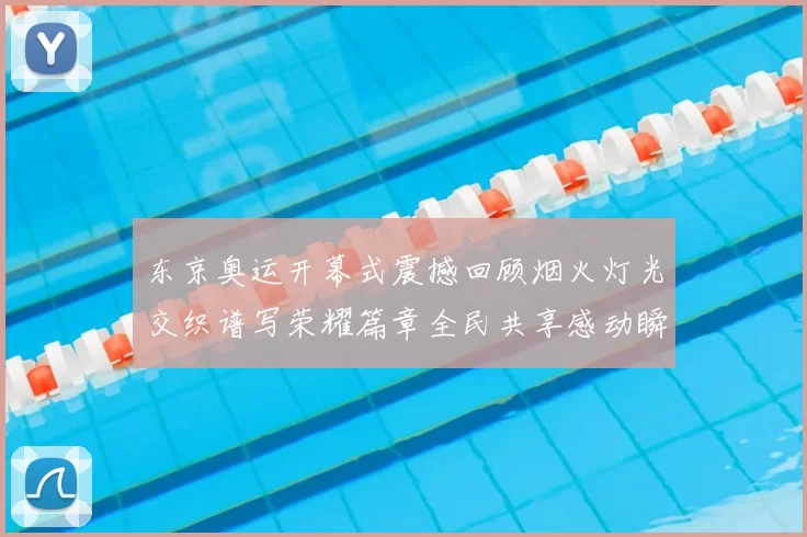 东京奥运开幕式震撼回顾烟火灯光交织谱写荣耀篇章全民共享感动瞬