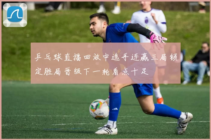 乒乓球直播回放中选手连赢三局锁定胜局晋级下一轮看点十足