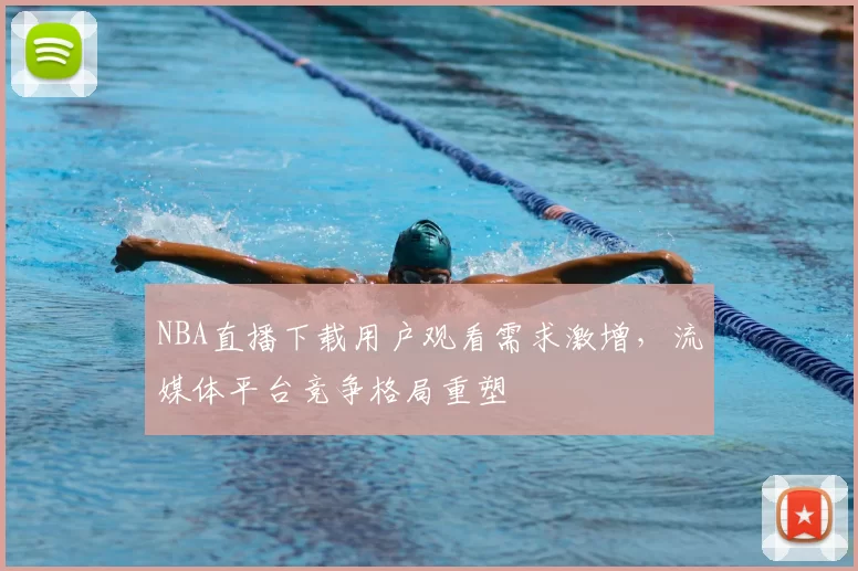 NBA直播下载用户观看需求激增，流媒体平台竞争格局重塑