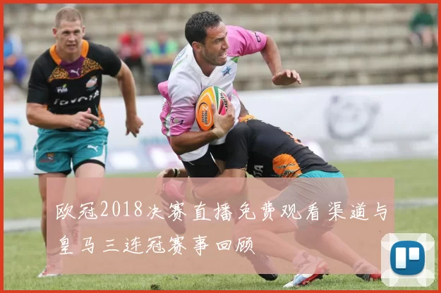 欧冠2018决赛直播免费观看渠道与皇马三连冠赛事回顾