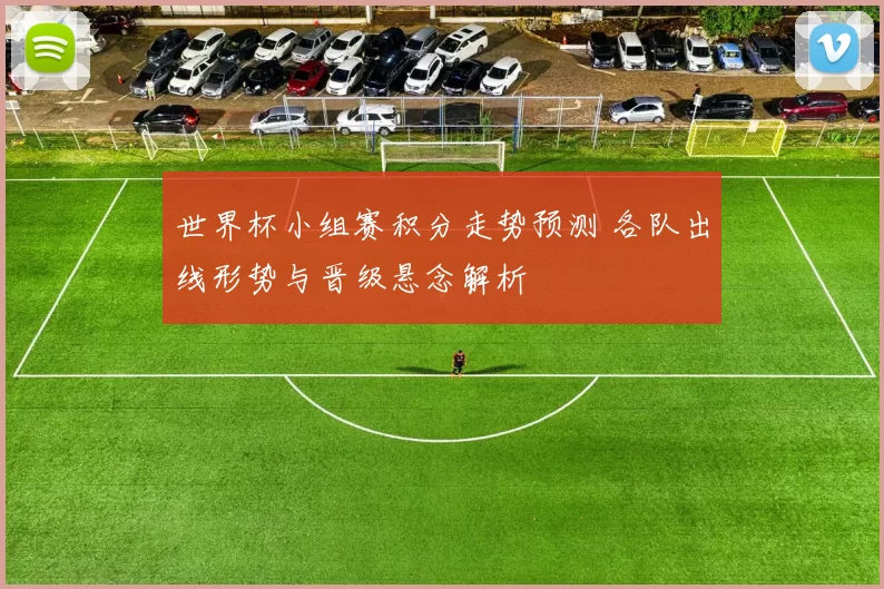 世界杯小组赛积分走势预测 各队出线形势与晋级悬念解析