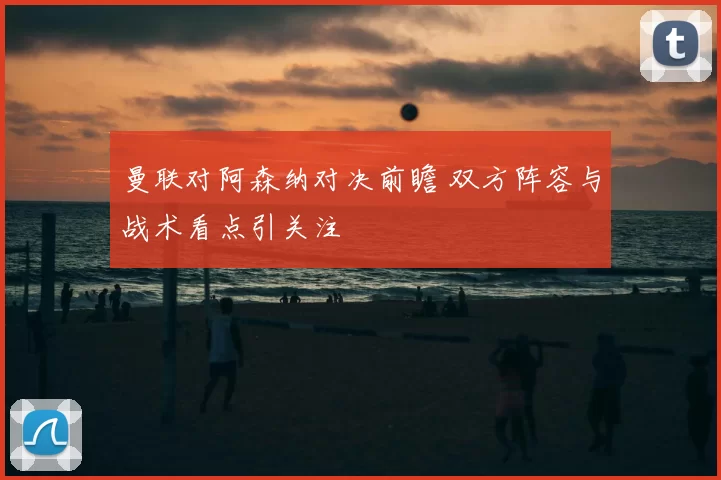 曼联对阿森纳对决前瞻 双方阵容与战术看点引关注