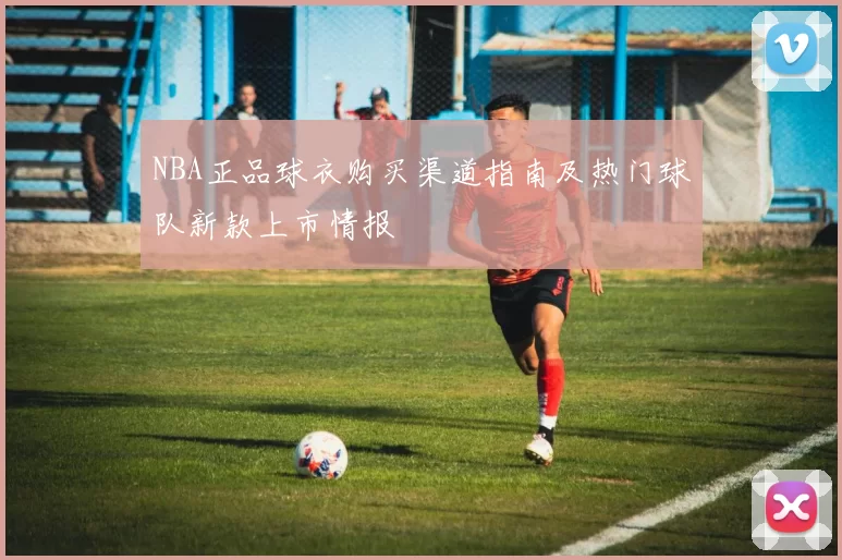 NBA正品球衣购买渠道指南及热门球队新款上市情报