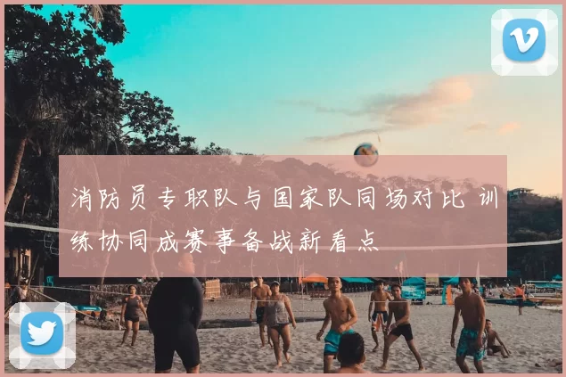 消防员专职队与国家队同场对比 训练协同成赛事备战新看点