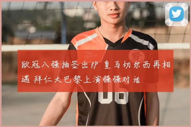 欧冠八强抽签出炉 皇马切尔西再相遇 拜仁大巴黎上演强强对话