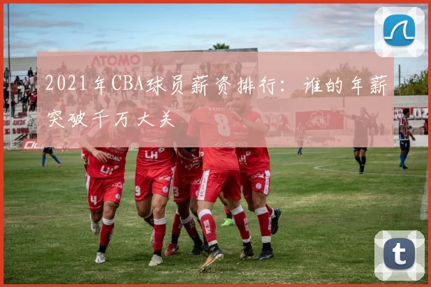 2021年CBA球员薪资排行：谁的年薪突破千万大关