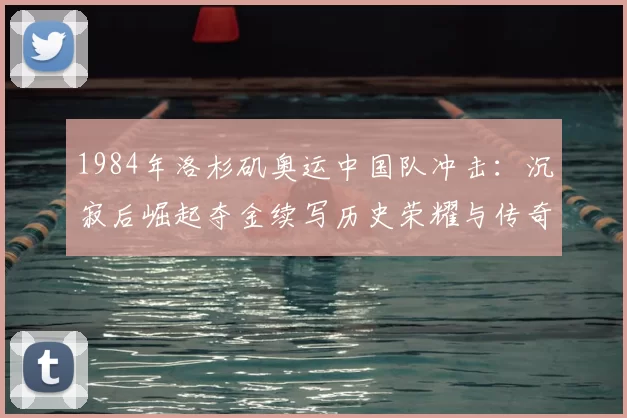1984年洛杉矶奥运中国队冲击：沉寂后崛起夺金续写历史荣耀与传奇