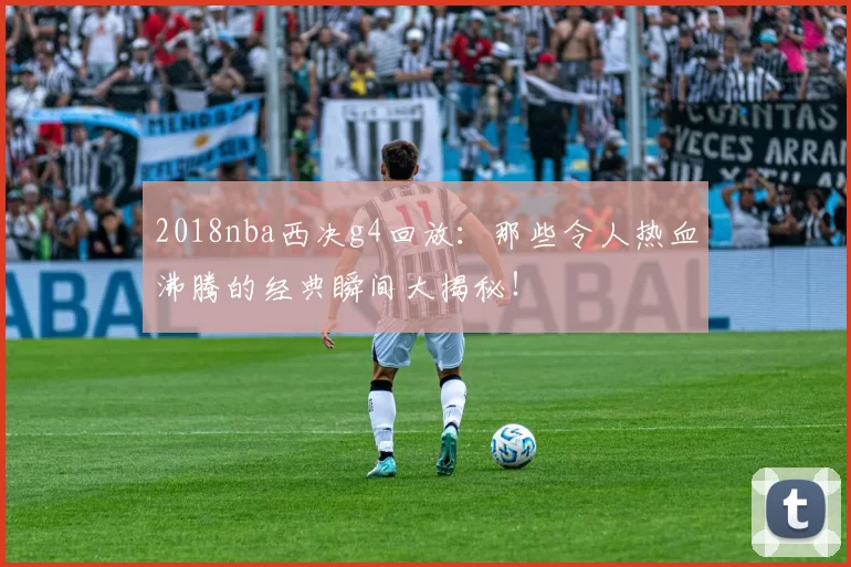 2018nba西决g4回放：那些令人热血沸腾的经典瞬间大揭秘！