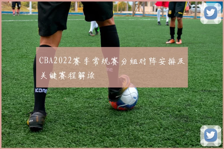 CBA2022赛季常规赛分组对阵安排及关键赛程解读
