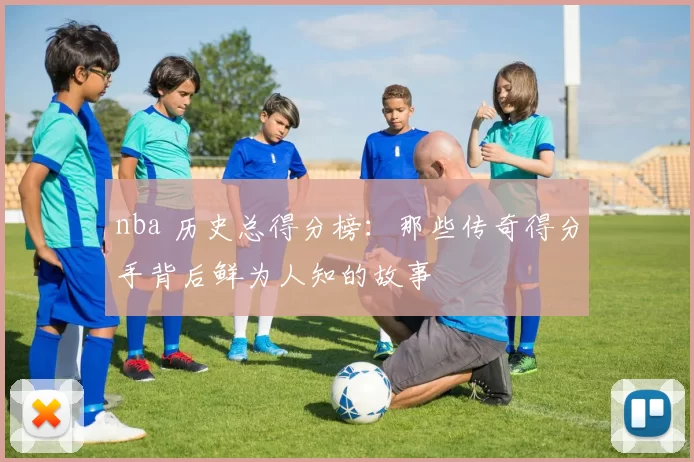 nba 历史总得分榜：那些传奇得分手背后鲜为人知的故事