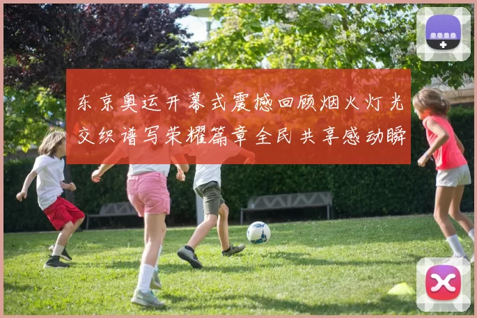 东京奥运开幕式震撼回顾烟火灯光交织谱写荣耀篇章全民共享感动瞬