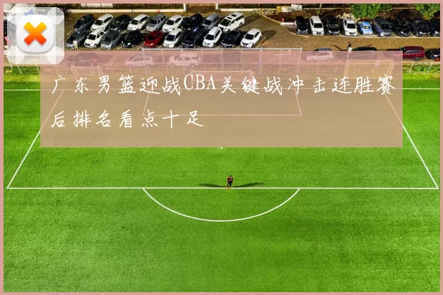 广东男篮迎战CBA关键战冲击连胜赛后排名看点十足