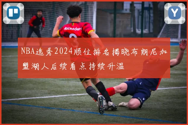 NBA选秀2024顺位排名揭晓布朗尼加盟湖人后续看点持续升温