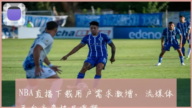 NBA直播下载用户需求激增，流媒体平台竞争格局重塑