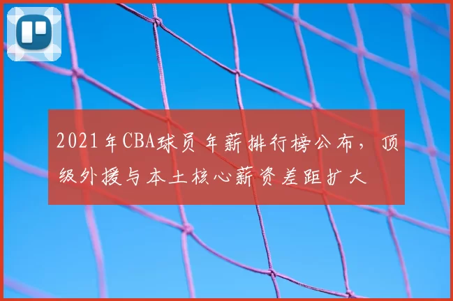 2021年CBA球员年薪排行榜公布，顶级外援与本土核心薪资差距扩大