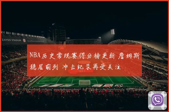 NBA历史常规赛得分榜更新 詹姆斯稳居前列 冲击纪录再受关注