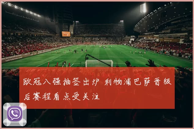 欧冠八强抽签出炉 利物浦巴萨晋级后赛程看点受关注