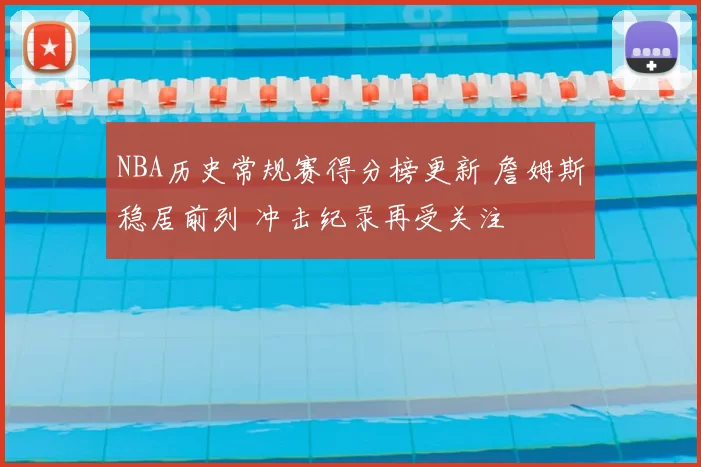 NBA历史常规赛得分榜更新 詹姆斯稳居前列 冲击纪录再受关注