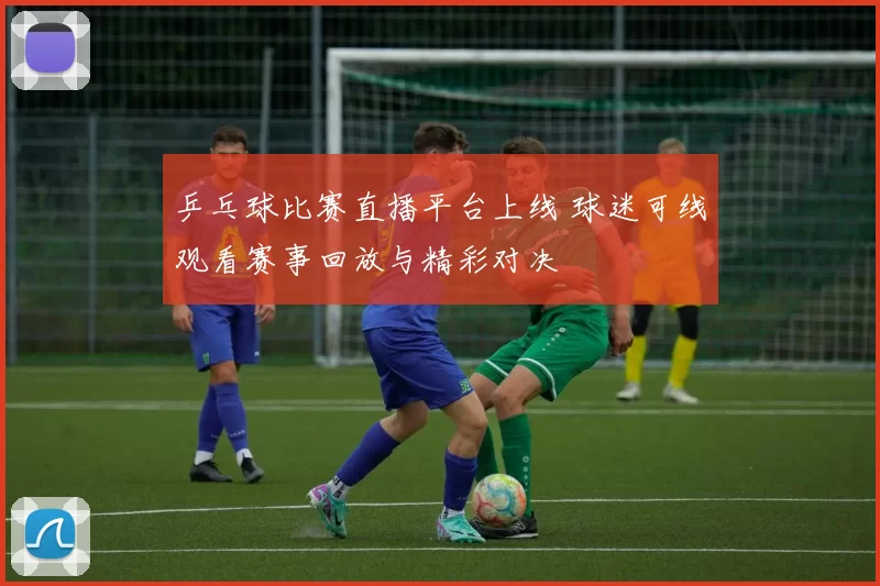 乒乓球比赛直播平台上线 球迷可线观看赛事回放与精彩对决