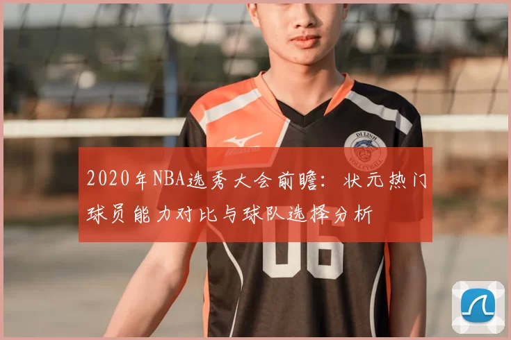 2020年NBA选秀大会前瞻：状元热门球员能力对比与球队选择分析