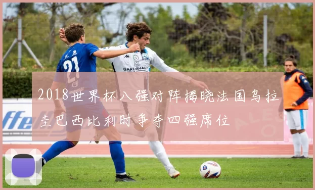 2018世界杯八强对阵揭晓法国乌拉圭巴西比利时争夺四强席位