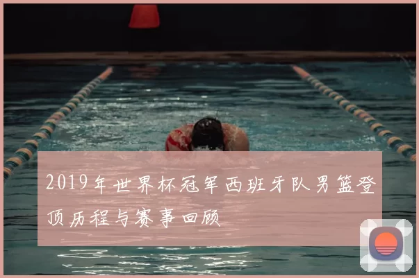 2019年世界杯冠军西班牙队男篮登顶历程与赛事回顾