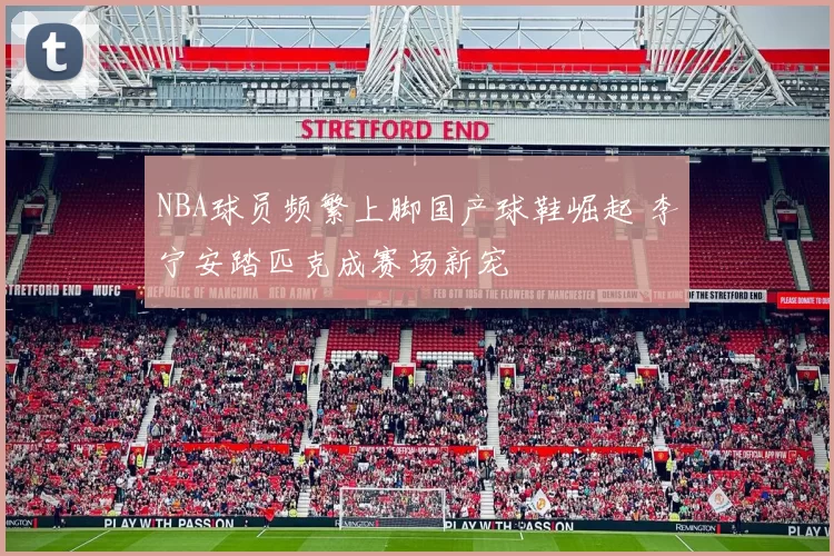 NBA球员频繁上脚国产球鞋崛起 李宁安踏匹克成赛场新宠