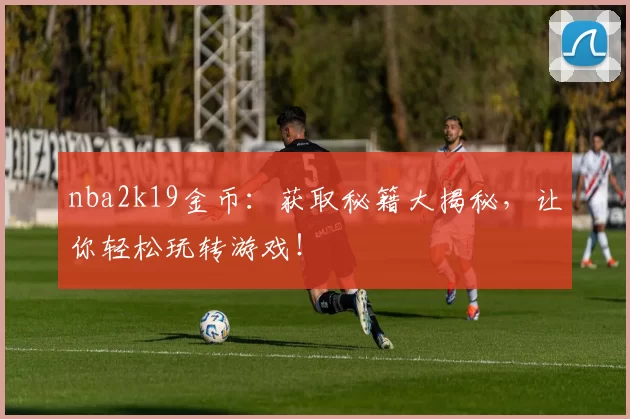 nba2k19金币：获取秘籍大揭秘，让你轻松玩转游戏！