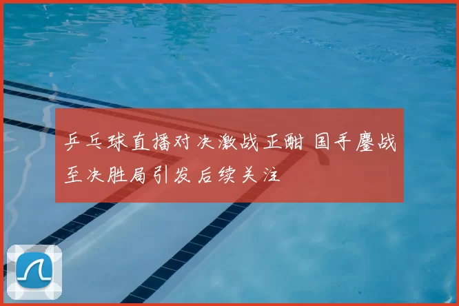 乒乓球直播对决激战正酣 国手鏖战至决胜局引发后续关注