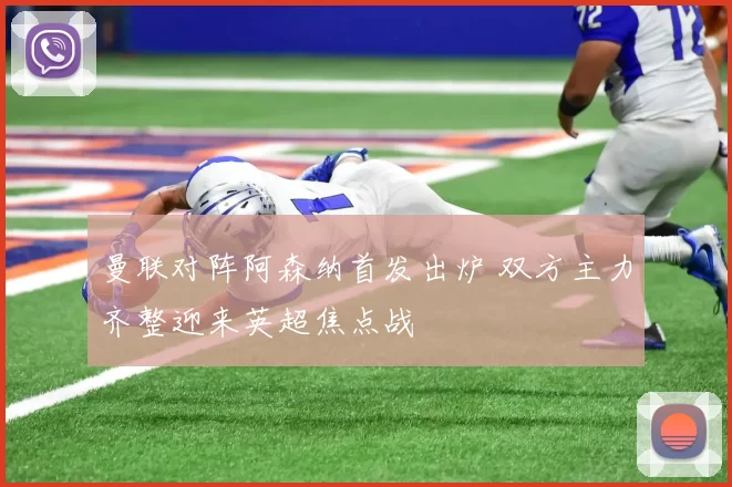 曼联对阵阿森纳首发出炉 双方主力齐整迎来英超焦点战