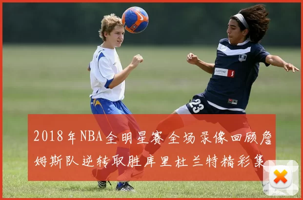 2018年NBA全明星赛全场录像回顾詹姆斯队逆转取胜库里杜兰特精彩集锦