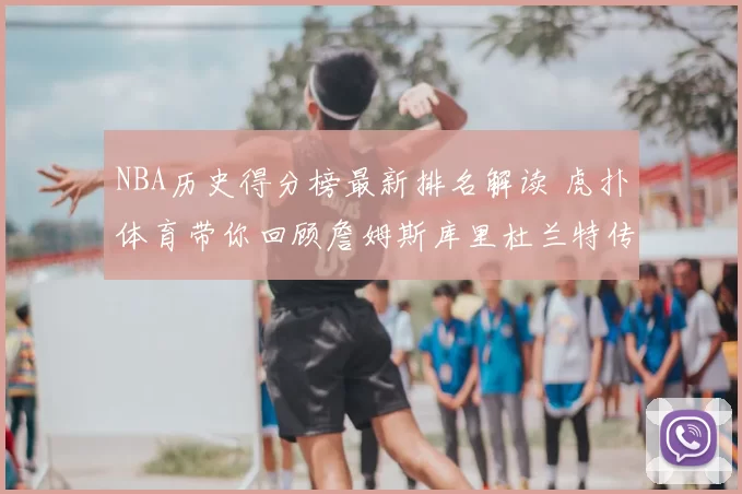 NBA历史得分榜最新排名解读 虎扑体育带你回顾詹姆斯库里杜兰特传奇得分路