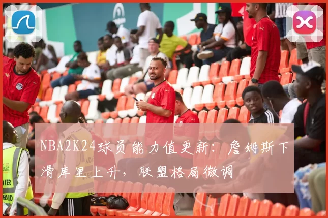 NBA2K24球员能力值更新：詹姆斯下滑库里上升，联盟格局微调