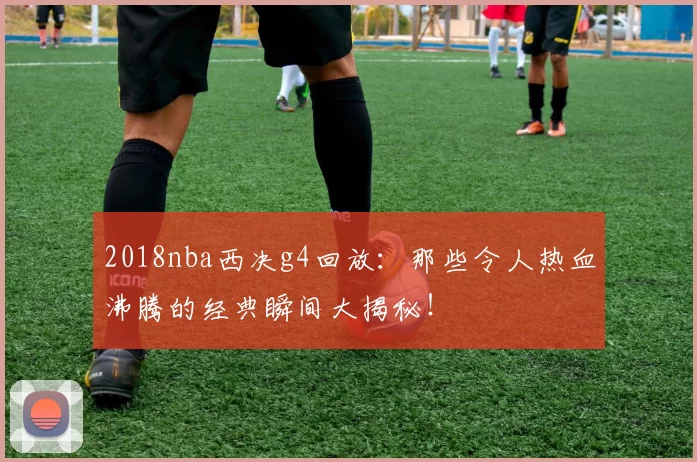 2018nba西决g4回放：那些令人热血沸腾的经典瞬间大揭秘！