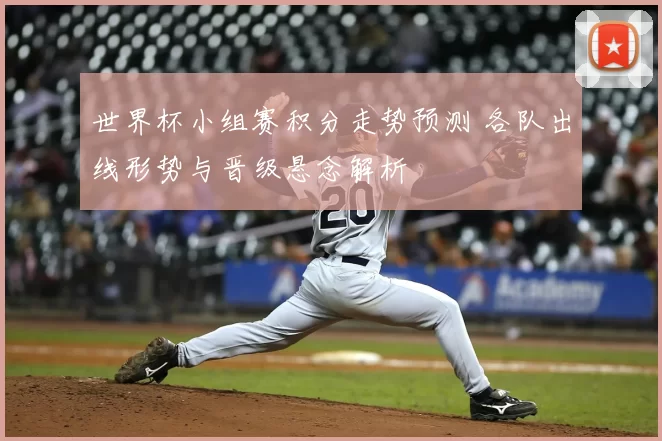 世界杯小组赛积分走势预测 各队出线形势与晋级悬念解析