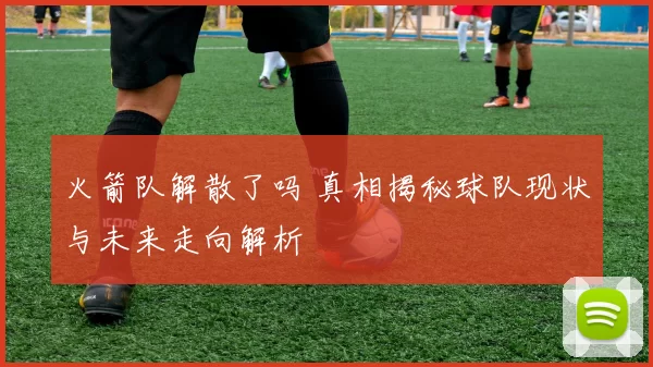 火箭队解散了吗 真相揭秘球队现状与未来走向解析