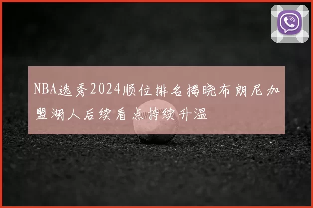 NBA选秀2024顺位排名揭晓布朗尼加盟湖人后续看点持续升温